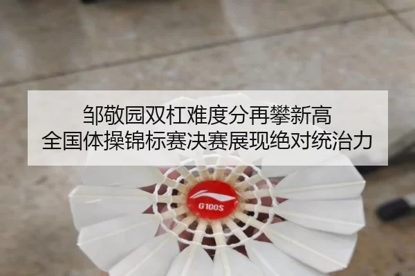 邹敬园双杠难度分再攀新高 全国体操锦标赛决赛展现绝对统治力